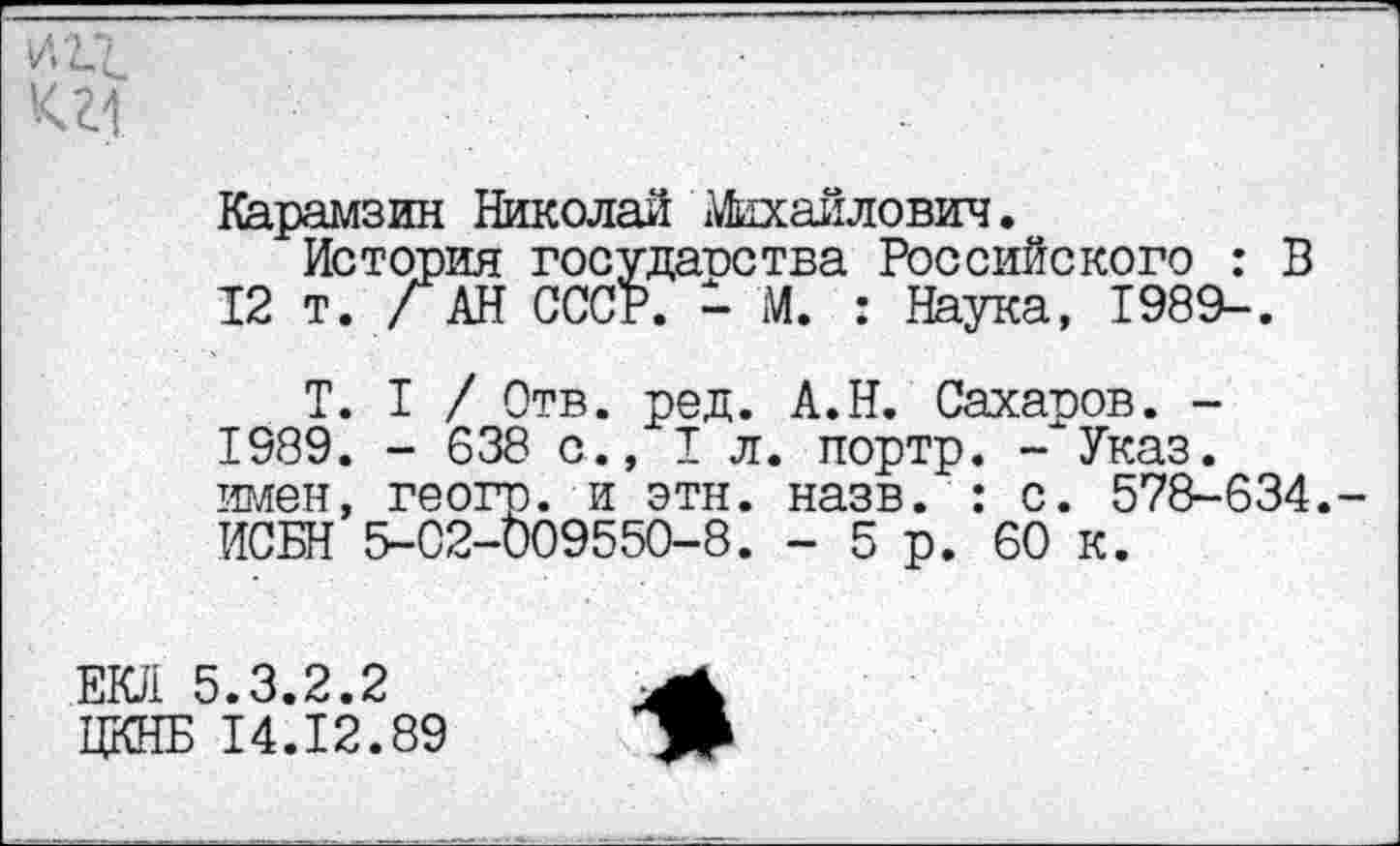 ﻿'<11
Карамзин Николай Михайлович.
Истопил государства Российского : В 12 т. /АН СССР. - М. : Наука, 1989-.
Т. I / Отв. ред. А.Н. Сахаров. -1989. - 638 с., 1л. портр. -"Указ, имен, геогр. и этн. назв. : с. 578-634. ИСБН 5-02-009550-8. - 5р. 60 к.
ЕЮ1 5.3.2.2
ЦКНБ 14.12.89	>>